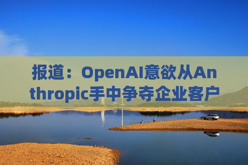 报道：OpenAI意欲从Anthropic手中争夺企业客户