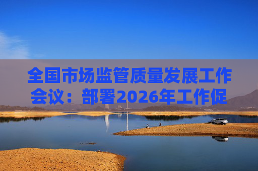 全国市场监管质量发展工作会议：部署2026年工作促质量强国建设