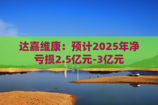 达嘉维康：预计2025年净亏损2.5亿元-3亿元