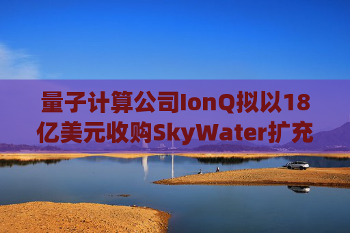 量子计算公司IonQ拟以18亿美元收购SkyWater扩充硬件实力