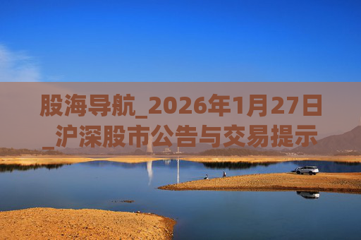 股海导航_2026年1月27日_沪深股市公告与交易提示  第1张