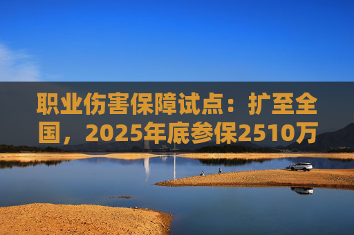 职业伤害保障试点：扩至全国，2025年底参保2510万人