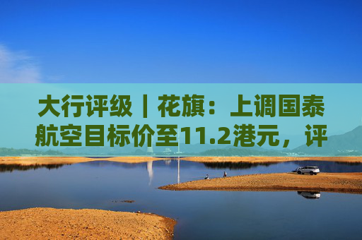 大行评级|花旗:上调国泰航空目标价至11.2港元,评级则降至“沽售” 第1张 大行评级|花旗:上调国泰航空目标价至11.2港元,评级则降至“沽售” 第1张