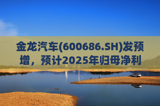 金龙汽车(600686.SH)发预增，预计2025年归母净利润约4.63亿元，同比增长193.68%