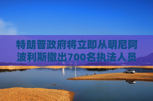 特朗普政府将立即从明尼阿波利斯撤出700名执法人员
