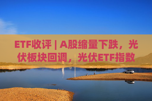 ETF收评 | A股缩量下跌，光伏板块回调，光伏ETF指数基金跌5.9%