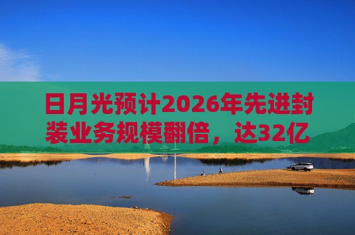 日月光预计2026年先进封装业务规模翻倍，达32亿美元