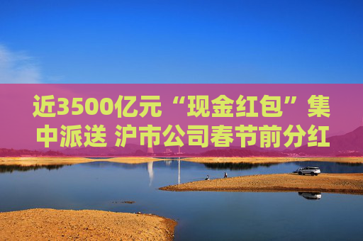 近3500亿元“现金红包”集中派送 沪市公司春节前分红火热