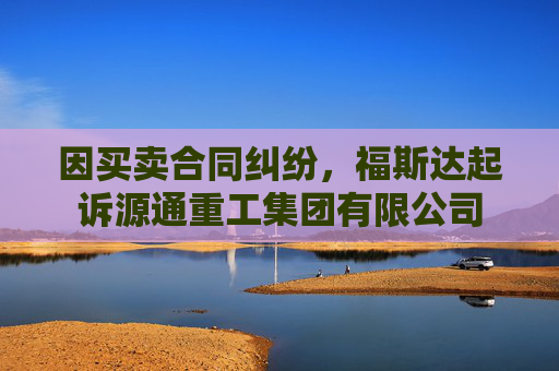 因买卖合同纠纷，福斯达起诉源通重工集团有限公司