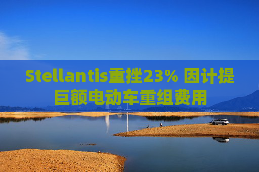 Stellantis重挫23% 因计提巨额电动车重组费用