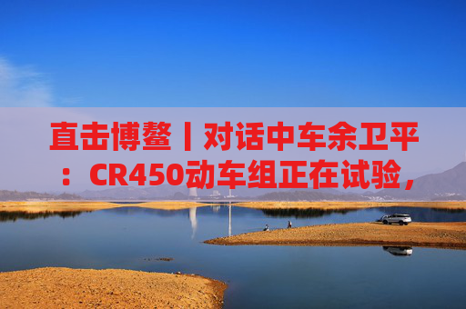 直击博鳌丨对话中车余卫平：CR450动车组正在试验，不久的将来就能坐上  第1张