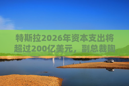 特斯拉2026年资本支出将超过200亿美元，副总裁陶琳公布六大投资方向