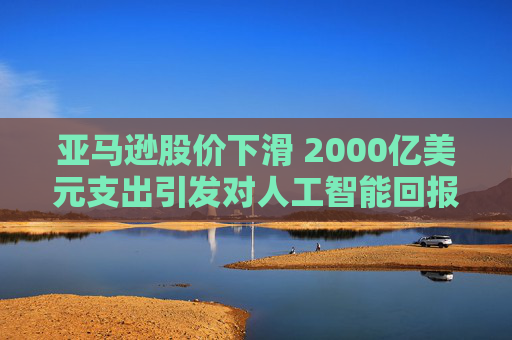 亚马逊股价下滑 2000亿美元支出引发对人工智能回报的担忧 第1张 亚马逊股价下滑 2000亿美元支出引发对人工智能回报的担忧 第1张