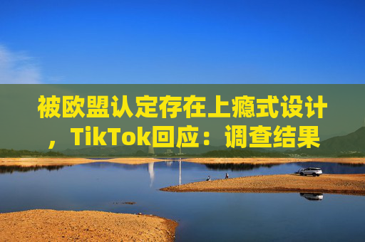 被欧盟认定存在上瘾式设计，TikTok回应：调查结果完全错误