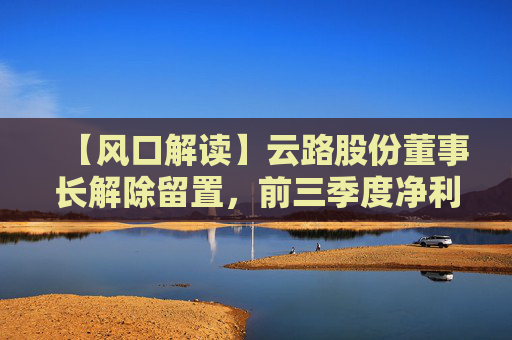 【风口解读】云路股份董事长解除留置，前三季度净利润下降4.96%