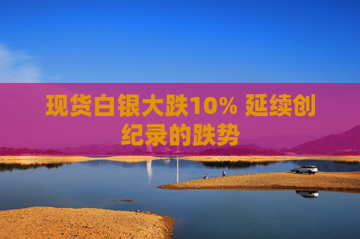 现货白银大跌10% 延续创纪录的跌势