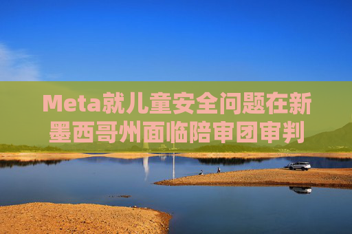 Meta就儿童安全问题在新墨西哥州面临陪审团审判