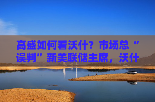 高盛如何看沃什?市场总“误判”新美联储主席,沃什“缩表”很难,而降息是获提名前提