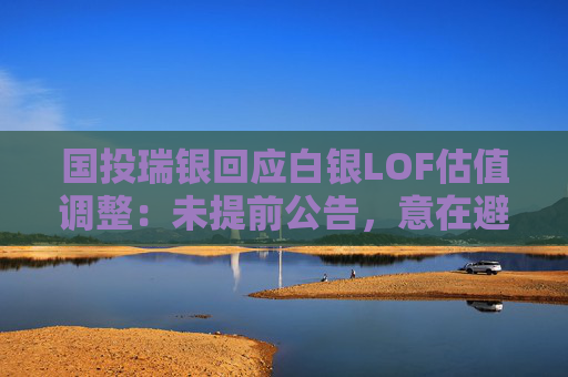 国投瑞银回应白银LOF估值调整：未提前公告，意在避免恐慌与挤兑