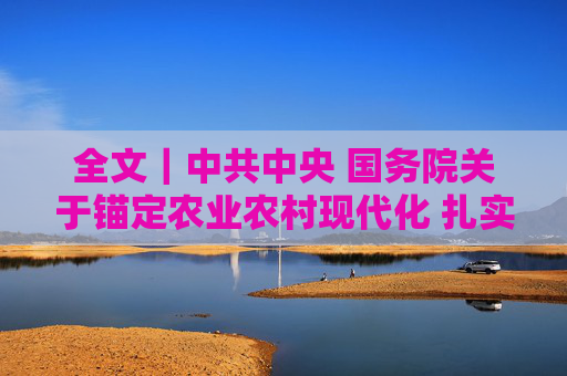 全文｜中共中央 国务院关于锚定农业农村现代化 扎实推进乡村全面振兴的意见