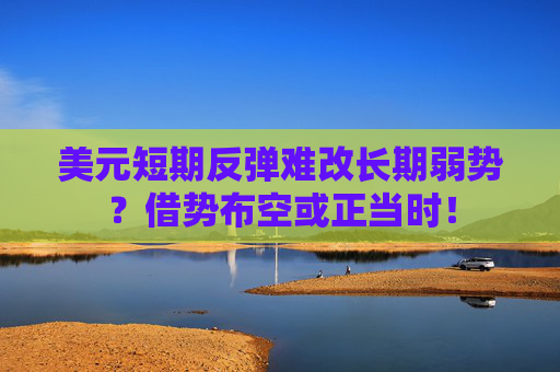美元短期反弹难改长期弱势？借势布空或正当时！