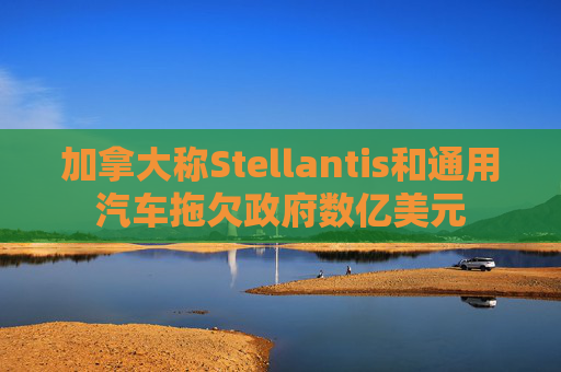 加拿大称Stellantis和通用汽车拖欠政府数亿美元