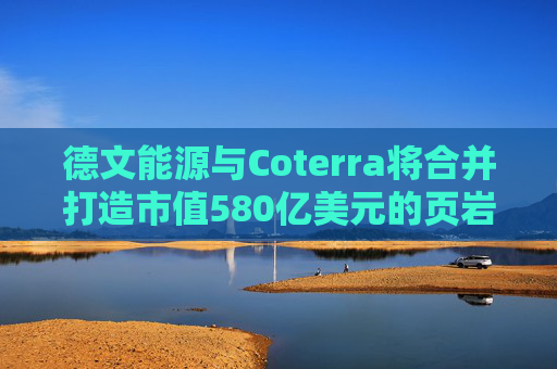 德文能源与Coterra将合并打造市值580亿美元的页岩油生产商