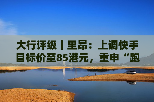 大行评级丨里昂：上调快手目标价至85港元，重申“跑赢大市”评级