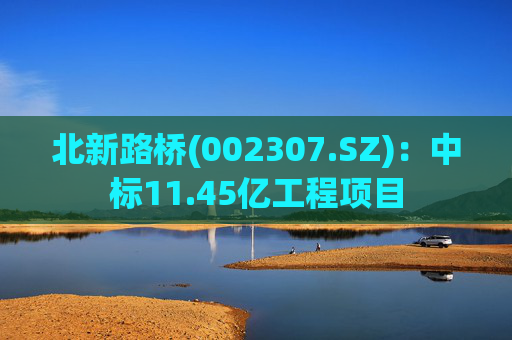 北新路桥(002307.SZ)：中标11.45亿工程项目