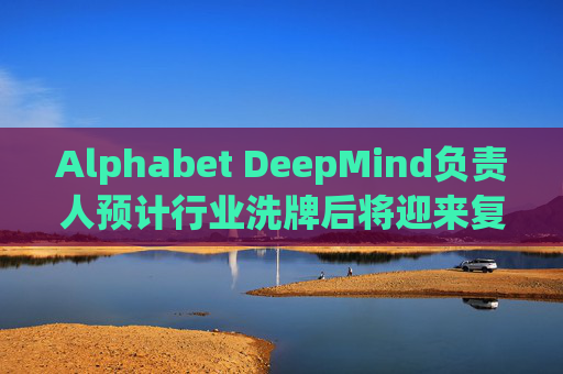 Alphabet DeepMind负责人预计行业洗牌后将迎来复兴  第1张
