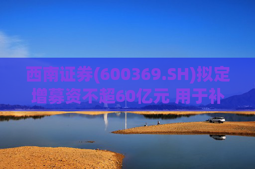 西南证券(600369.SH)拟定增募资不超60亿元 用于补充公司资本金