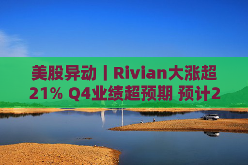 美股异动丨Rivian大涨超21% Q4业绩超预期 预计2026年交付量将激增53%