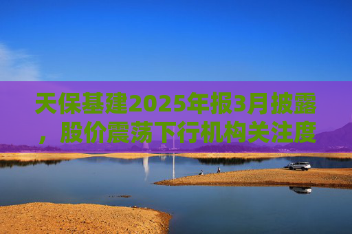 天保基建2025年报3月披露，股价震荡下行机构关注度低