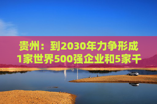 贵州：到2030年力争形成1家世界500强企业和5家千亿级、1家五百亿级、7家百亿级的省属骨干企业舰队