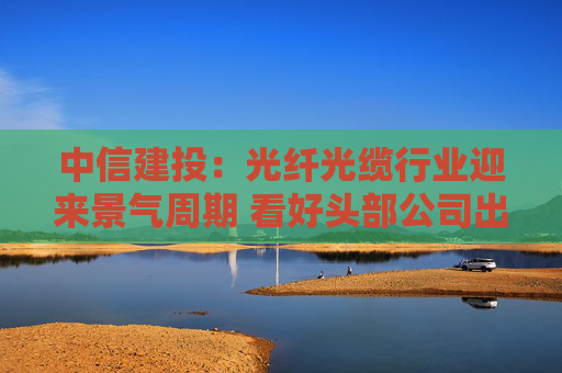 中信建投：光纤光缆行业迎来景气周期 看好头部公司出海机遇