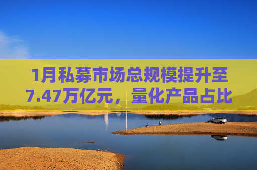 1月私募市场总规模提升至7.47万亿元，量化产品占比提升