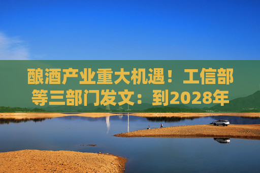 酿酒产业重大机遇！工信部等三部门发文：到2028年，培育至少10个百亿级特色酿酒产业园区