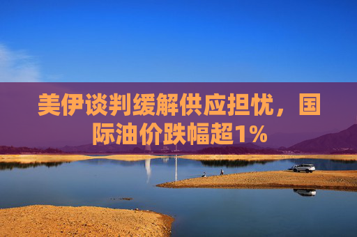 美伊谈判缓解供应担忧，国际油价跌幅超1%