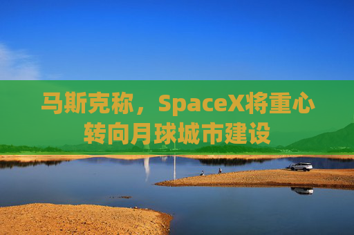 马斯克称，SpaceX将重心转向月球城市建设