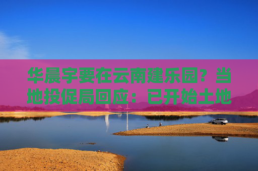 华晨宇要在云南建乐园？当地投促局回应：已开始土地平整