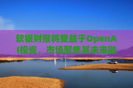 软银财报将受益于OpenAI投资，市场聚焦其未来融资计划