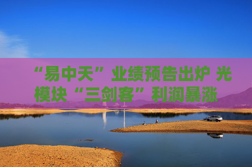 “易中天”业绩预告出炉 光模块“三剑客”利润暴涨