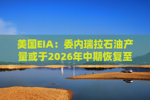 美国EIA：委内瑞拉石油产量或于2026年中期恢复至海上封锁前水平