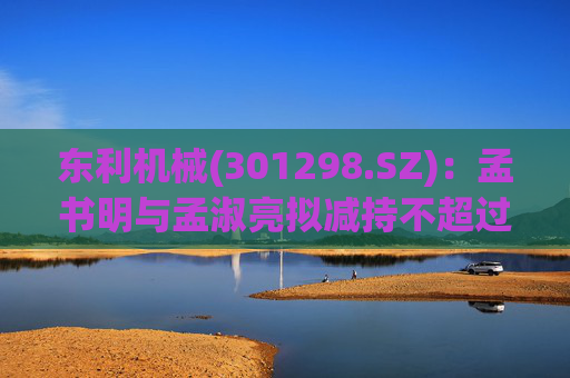东利机械(301298.SZ)：孟书明与孟淑亮拟减持不超过138万股