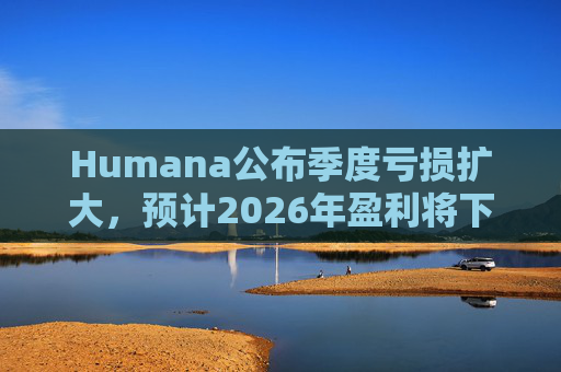 Humana公布季度亏损扩大，预计2026年盈利将下降