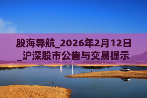 股海导航_2026年2月12日_沪深股市公告与交易提示