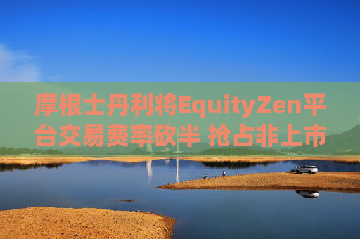 摩根士丹利将EquityZen平台交易费率砍半 抢占非上市公司股份买卖市场
