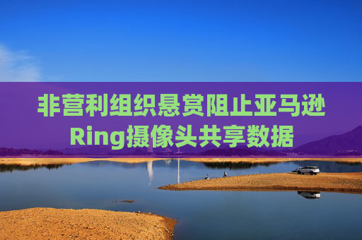 非营利组织悬赏阻止亚马逊Ring摄像头共享数据