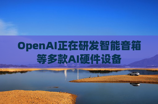 OpenAI正在研发智能音箱等多款AI硬件设备