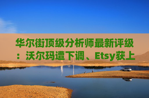 华尔街顶级分析师最新评级：沃尔玛遭下调、Etsy获上调